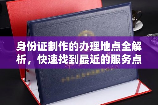 德江身份证制作的办理地点全解析，快速找到最近的服务点