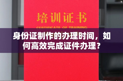 德江身份证制作的办理时间，如何高效完成证件办理？