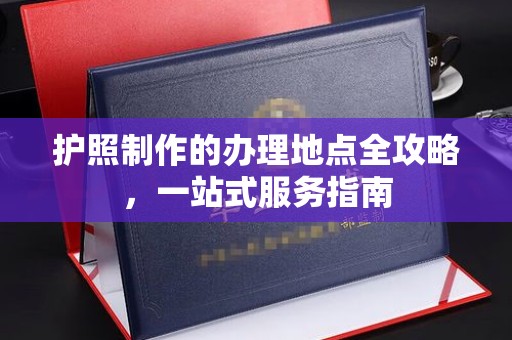 德江护照制作的办理地点全攻略，一站式服务指南