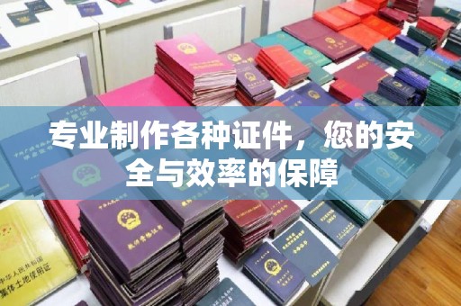 德江专业制作各种证件，您的安全与效率的保障