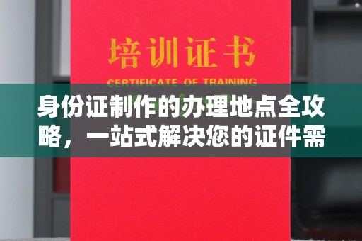 德江身份证制作的办理地点全攻略，一站式解决您的证件需求
