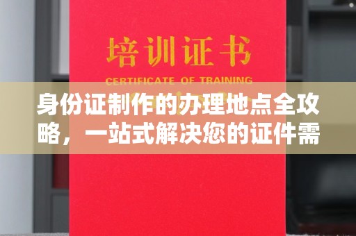 德江身份证制作的办理地点全攻略，一站式解决您的证件需求